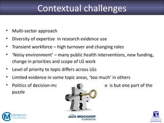 Contextual challenges

• Multi-sector approach
• Diversity of expertise in research evidence use
• Transient workforce – high turnover and changing roles
• ‘Noisy environment’ – many public health interventions, new funding,
  change in priorities and scope of LG work
• Level of priority to topic differs across LGs
• Limited evidence in some topic areas, ‘too much’ in others
• Politics of decision-making – research evidence is but one part of the
  puzzle
 