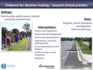 Evidence for decision making – beyond clinical practice
Settings:
Communities, public spaces, physical
  and policy environments…                                                     Uses:
                                                            Program, service and policy
                                  Interventions:                        development,
                                                                   land-use planning…
                               Policies and regulations
                               Organisational development
                               Community development
                               Engineering , technical
                               developments
                               Service development and
                               delivery
                               Communication, social
                               marketing
                               Programs
 