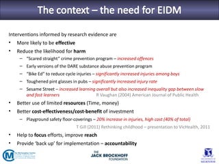 Interventions informed by research evidence are
• More likely to be effective
•   Reduce the likelihood for harm
     – “Scared straight” crime prevention program – increased offences
     – Early versions of the DARE substance abuse prevention program
     – “Bike Ed” to reduce cycle injuries – significantly increased injuries among boys
     – Toughened pint glasses in pubs – significantly increased injury rate
     – Sesame Street – increased learning overall but also increased inequality gap between slow
       and fast learners                  R Vaughan (2004) American Journal of Public Health
•   Better use of limited resources (Time, money)
•   Better cost-effectiveness/cost-benefit of investment
     – Playground safety floor-coverings – 20% increase in injuries, high cost (40% of total)
                                  T Gill (2011) Rethinking childhood – presentation to VicHealth, 2011
•   Help to focus efforts, improve reach
•   Provide ‘back up’ for implementation – accountability
 