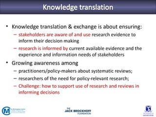 • Knowledge translation & exchange is about ensuring:
   – stakeholders are aware of and use research evidence to
     inform their decision making
   – research is informed by current available evidence and the
     experience and information needs of stakeholders
• Growing awareness among
   – practitioners/policy-makers about systematic reviews;
   – researchers of the need for policy-relevant research;
   – Challenge: how to support use of research and reviews in
     informing decisions
 