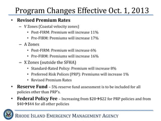 RHODE ISLAND EMERGENCY MANAGEMENT AGENCY
• Revised Premium Rates
– V Zones (Coastal velocity zones)
• Post-FIRM: Premium will increase 11%
• Pre-FIRM: Premiums will increase 17%
– A Zones
• Post-FIRM: Premium will increase 6%
• Pre-FIRM: Premiums will increase 16%
– X Zones (outside the SFHA)
• Standard-Rated Policy: Premium will increase 8%
• Preferred Risk Polices (PRP): Premiums will increase 1%
• Revised Premium Rates
• Reserve Fund – 5% reserve fund assessment is to be included for all
policies other than PRP’s.
• Federal Policy Fee – Increasing from $20$22 for PRP policies and from
$40$44 for all other policies
Program Changes Effective Oct. 1, 2013
 