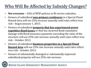 RHODE ISLAND EMERGENCY MANAGEMENT AGENCY
• Not everyone – 43% of NFIP policies in RI receive subsidies.
• Owners of subsidized non-primary residences in a Special Flood
Hazard Area will see 25% increase annually until rates reflect true
risk – began January 1, 2013.
• Owners of subsidized property that has experienced severe
repetitive flood losses or that has incurred flood cumulative
damage with flood insurance payments exceeding the value of the
structure will see 25% rate increase annually until rates reflect true
risk – October 2013.
• Owners of subsidized business properties in a Special Flood
Hazard Area will see 25% rate increase annually until rates reflect
true risk – October 2013.
• Owners of substantially damaged or substantially improved
subsidized property will see 25% rate increase.
Who Will Be Affected by Subsidy Changes?
 