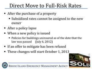 RHODE ISLAND EMERGENCY MANAGEMENT AGENCY
Direct Move to Full-Risk Rates
 After the purchase of a property
 Subsidized rates cannot be assigned to the new
owner
 After a policy lapse
 When a new policy is issued
 Policies for buildings uninsured as of the date that the
law was passed (July 6, 2012)
 If an offer to mitigate has been refused
 These changes will start October 1, 2013
 