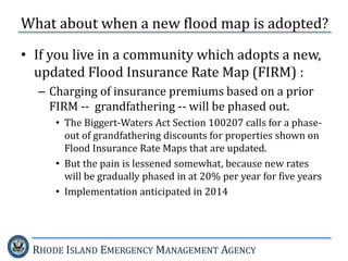 RHODE ISLAND EMERGENCY MANAGEMENT AGENCY
What about when a new flood map is adopted?
• If you live in a community which adopts a new,
updated Flood Insurance Rate Map (FIRM) :
– Charging of insurance premiums based on a prior
FIRM -- grandfathering -- will be phased out.
• The Biggert-Waters Act Section 100207 calls for a phase-
out of grandfathering discounts for properties shown on
Flood Insurance Rate Maps that are updated.
• But the pain is lessened somewhat, because new rates
will be gradually phased in at 20% per year for five years
• Implementation anticipated in 2014
 