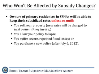 RHODE ISLAND EMERGENCY MANAGEMENT AGENCY
 Owners of primary residences in SFHAs will be able to
keep their subsidized rates unless or until:
 You sell your property (new rates will be charged to
next owner if they insure;)
 You allow your policy to lapse
 You suffer severe, repeated flood losses; or,
 You purchase a new policy (after July 6, 2012).
Who Won’t Be Affected by Subsidy Changes?
 
