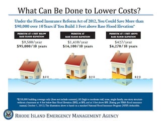 RHODE ISLAND EMERGENCY MANAGEMENT AGENCY
 Home and business owners:
 Talk to your insurance agent about your insurance options
 You’ll probably need an Elevation Certificate to determine your correct rate
 Higher deductibles might lower your premium
 Consider remodeling or rebuilding
 Building or rebuilding higher will lower your risk and could reduce your
premium
 Consider adding vents to your foundation or using breakaway walls
 Talk with local officials about community-wide mitigation steps
 Community leaders:
 Consider joining the Community Rating System (CRS) or increasing
your CRS activities to lower premiums for residents.
 Talk to your state about grants. FEMA issues grants to states which
can distribute the funds to communities to help with mitigation and
rebuilding.
What Can Be Done to Lower Costs?
 