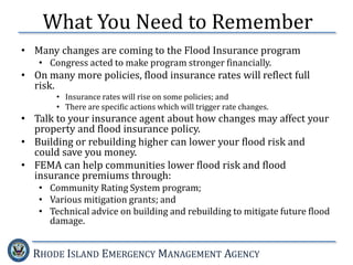 RHODE ISLAND EMERGENCY MANAGEMENT AGENCY
• Many changes are coming to the Flood Insurance program
• Congress acted to make program stronger financially.
• On many more policies, flood insurance rates will reflect full
risk.
• Insurance rates will rise on some policies; and
• There are specific actions which will trigger rate changes.
• Talk to your insurance agent about how changes may affect your
property and flood insurance policy.
• Building or rebuilding higher can lower your flood risk and
could save you money.
• FEMA can help communities lower flood risk and flood
insurance premiums through:
• Community Rating System program;
• Various mitigation grants; and
• Technical advice on building and rebuilding to mitigate future flood
damage.
What You Need to Remember
 