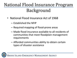 RHODE ISLAND EMERGENCY MANAGEMENT AGENCY
National Flood Insurance Program
Background
• National Flood Insurance Act of 1968
– Established the NFIP
– Required mapping of flood-prone areas
– Made flood insurance available to all residents of
communities that meet floodplain management
requirements
– Afforded communities ability to obtain certain
types of disaster assistance
 