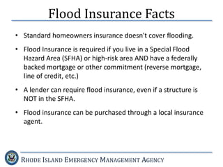 RHODE ISLAND EMERGENCY MANAGEMENT AGENCY
Flood Insurance Facts
• Standard homeowners insurance doesn't cover flooding.
• Flood Insurance is required if you live in a Special Flood
Hazard Area (SFHA) or high-risk area AND have a federally
backed mortgage or other commitment (reverse mortgage,
line of credit, etc.)
• A lender can require flood insurance, even if a structure is
NOT in the SFHA.
• Flood insurance can be purchased through a local insurance
agent.
 