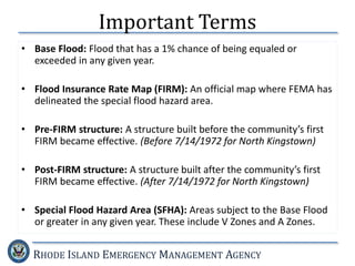 RHODE ISLAND EMERGENCY MANAGEMENT AGENCY
Important Terms
• Base Flood: Flood that has a 1% chance of being equaled or
exceeded in any given year.
• Flood Insurance Rate Map (FIRM): An official map where FEMA has
delineated the special flood hazard area.
• Pre-FIRM structure: A structure built before the community’s first
FIRM became effective. (Before 7/14/1972 for North Kingstown)
• Post-FIRM structure: A structure built after the community’s first
FIRM became effective. (After 7/14/1972 for North Kingstown)
• Special Flood Hazard Area (SFHA): Areas subject to the Base Flood
or greater in any given year. These include V Zones and A Zones.
 