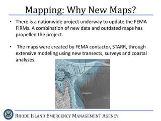 RHODE ISLAND EMERGENCY MANAGEMENT AGENCY
Mapping: Why New Maps?
• There is a nationwide project underway to update the FEMA
FIRMs. A combination of new data and outdated maps has
propelled the project.
• The maps were created by FEMA contactor, STARR, through
extensive modeling using new transects, surveys and coastal
analyses.
 