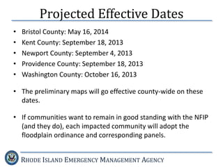 RHODE ISLAND EMERGENCY MANAGEMENT AGENCY
Projected Effective Dates
• Bristol County: May 16, 2014
• Kent County: September 18, 2013
• Newport County: September 4, 2013
• Providence County: September 18, 2013
• Washington County: October 16, 2013
• The preliminary maps will go effective county-wide on these
dates.
• If communities want to remain in good standing with the NFIP
(and they do), each impacted community will adopt the
floodplain ordinance and corresponding panels.
 