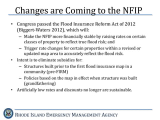 RHODE ISLAND EMERGENCY MANAGEMENT AGENCY
• Congress passed the Flood Insurance Reform Act of 2012
(Biggert-Waters 2012), which will:
– Make the NFIP more financially stable by raising rates on certain
classes of property to reflect true flood risk; and
– Trigger rate changes for certain properties within a revised or
updated map area to accurately reflect the flood risk.
• Intent is to eliminate subsidies for:
– Structures built prior to the first flood insurance map in a
community (pre-FIRM)
– Policies based on the map in effect when structure was built
(grandfathering)
• Artificially low rates and discounts no longer are sustainable.
Changes are Coming to the NFIP
 