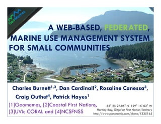 A WEB-BASED, FEDERATED,
          WEB-       FEDERATED,
MARINE USE MANAGEMENT SYSTEM
FOR SMALL COMMUNITIES



 Charles Burnett1,3, Dan Cardinall2, Rosaline Canessa3,
  Craig Outhet4, Patrick Hayes1
[1]Geomemes, [2]Coastal First Nations,
[1]Geomemes,                                  53° 25 27.85" N 129° 15' 02" W
                                       Hartley Bay, Gitga’at First Nation Territory
[3]UVic CORAL and [4]NCSFNSS
[3]UVic                             http://www.panoramio.com/photo/1335165
 