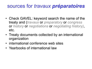 • Check GAVEL: keyword search the name of the
treaty and (travaux or preparatory or congress
or history or negotiations or negotiating history),
etc.
• Treaty documents collected by an international
organization
• international conference web sites
• Yearbooks of international law
sources for travaux préparatoires
 
