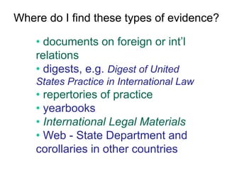 Where do I find these types of evidence?
• documents on foreign or int’l
relations
• digests, e.g. Digest of United
States Practice in International Law
• repertories of practice
• yearbooks
• International Legal Materials
• Web - State Department and
corollaries in other countries
 