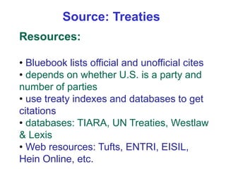 Resources:
• Bluebook lists official and unofficial cites
• depends on whether U.S. is a party and
number of parties
• use treaty indexes and databases to get
citations
• databases: TIARA, UN Treaties, Westlaw
& Lexis
• Web resources: Tufts, ENTRI, EISIL,
Hein Online, etc.
Source: Treaties
 
