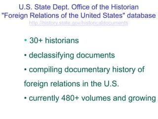U.S. State Dept. Office of the Historian
"Foreign Relations of the United States" database
http://history.state.gov/historicaldocuments
• 30+ historians
• declassifying documents
• compiling documentary history of
foreign relations in the U.S.
• currently 480+ volumes and growing
 