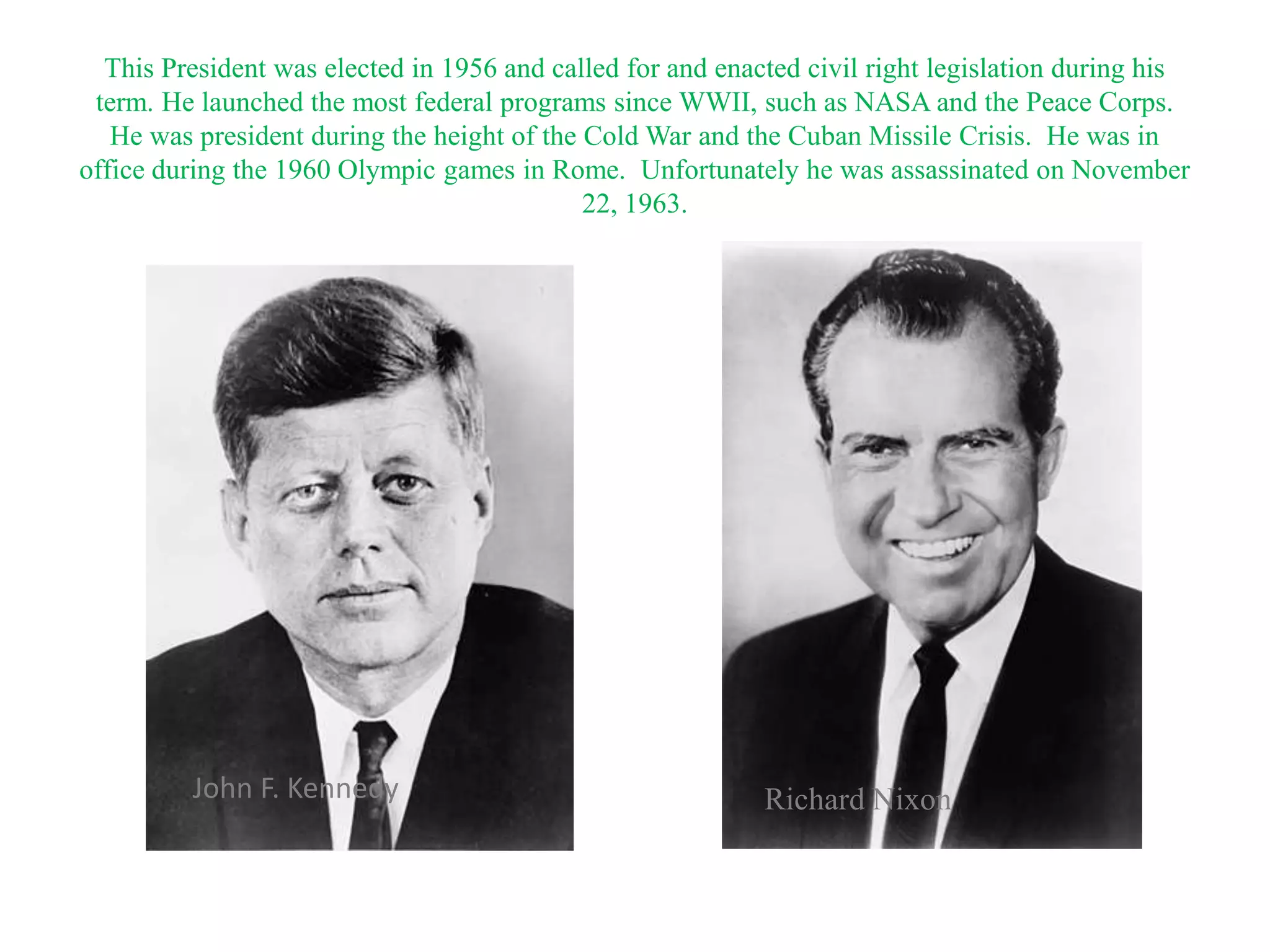 This President was elected in 1956 and called for and enacted civil right legislation during his
 term. He launched the most federal programs since WWII, such as NASA and the Peace Corps.
   He was president during the height of the Cold War and the Cuban Missile Crisis. He was in
office during the 1960 Olympic games in Rome. Unfortunately he was assassinated on November
                                             22, 1963.




          John F. Kennedy                                   Richard Nixon
 