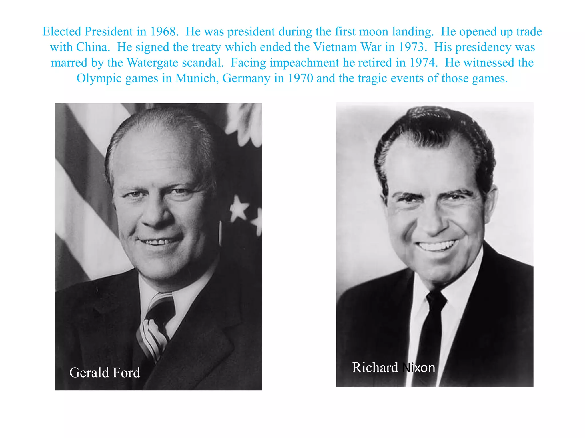 Elected President in 1968. He was president during the first moon landing. He opened up trade
 with China. He signed the treaty which ended the Vietnam War in 1973. His presidency was
 marred by the Watergate scandal. Facing impeachment he retired in 1974. He witnessed the
      Olympic games in Munich, Germany in 1970 and the tragic events of those games.




     Gerald Ford                                         Richard Nixon
 