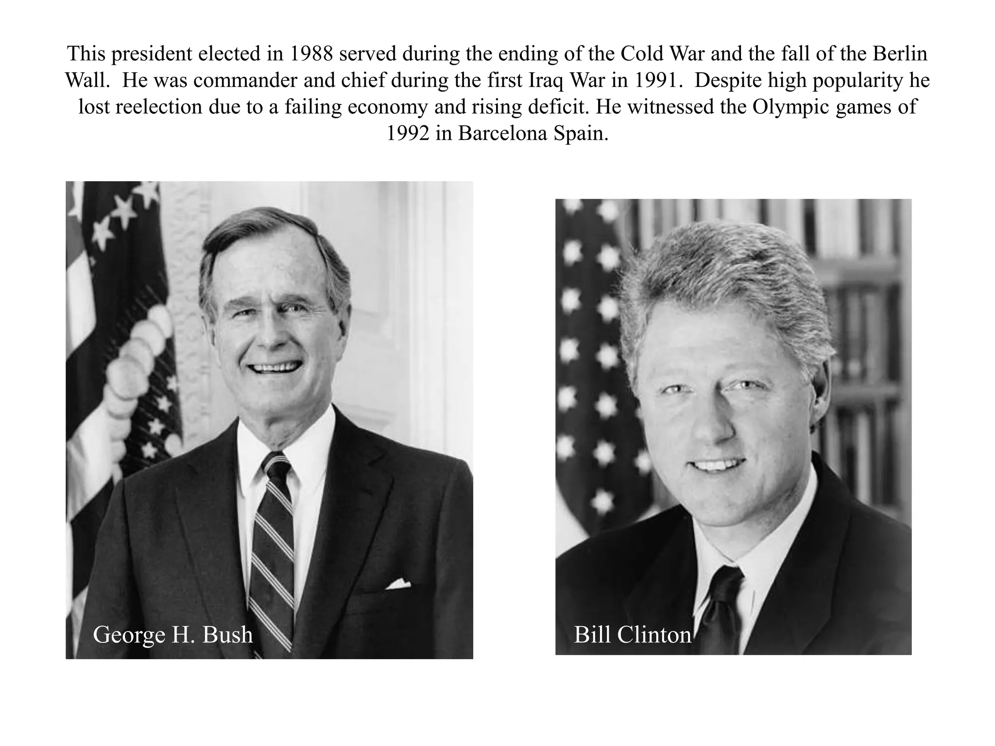 This president elected in 1988 served during the ending of the Cold War and the fall of the Berlin
Wall. He was commander and chief during the first Iraq War in 1991. Despite high popularity he
 lost reelection due to a failing economy and rising deficit. He witnessed the Olympic games of
                                      1992 in Barcelona Spain.




   George H. Bush                                        Bill Clinton
 