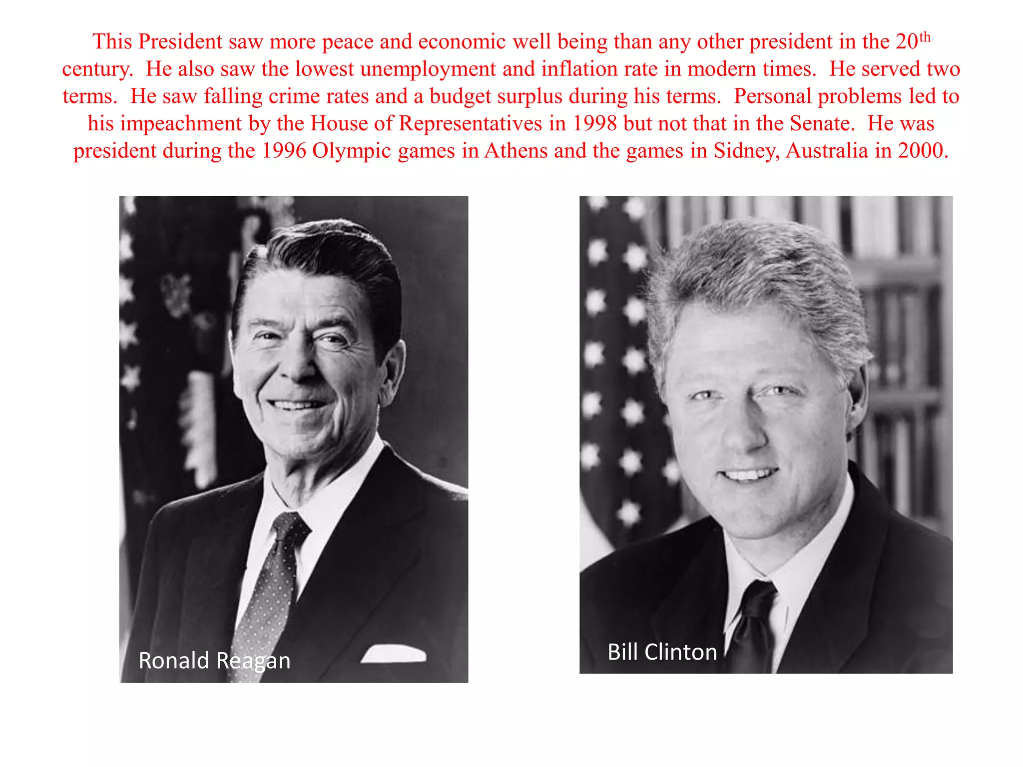 This President saw more peace and economic well being than any other president in the 20 th
century. He also saw the lowest unemployment and inflation rate in modern times. He served two
terms. He saw falling crime rates and a budget surplus during his terms. Personal problems led to
   his impeachment by the House of Representatives in 1998 but not that in the Senate. He was
 president during the 1996 Olympic games in Athens and the games in Sidney, Australia in 2000.




        Ronald Reagan                                     Bill Clinton
 