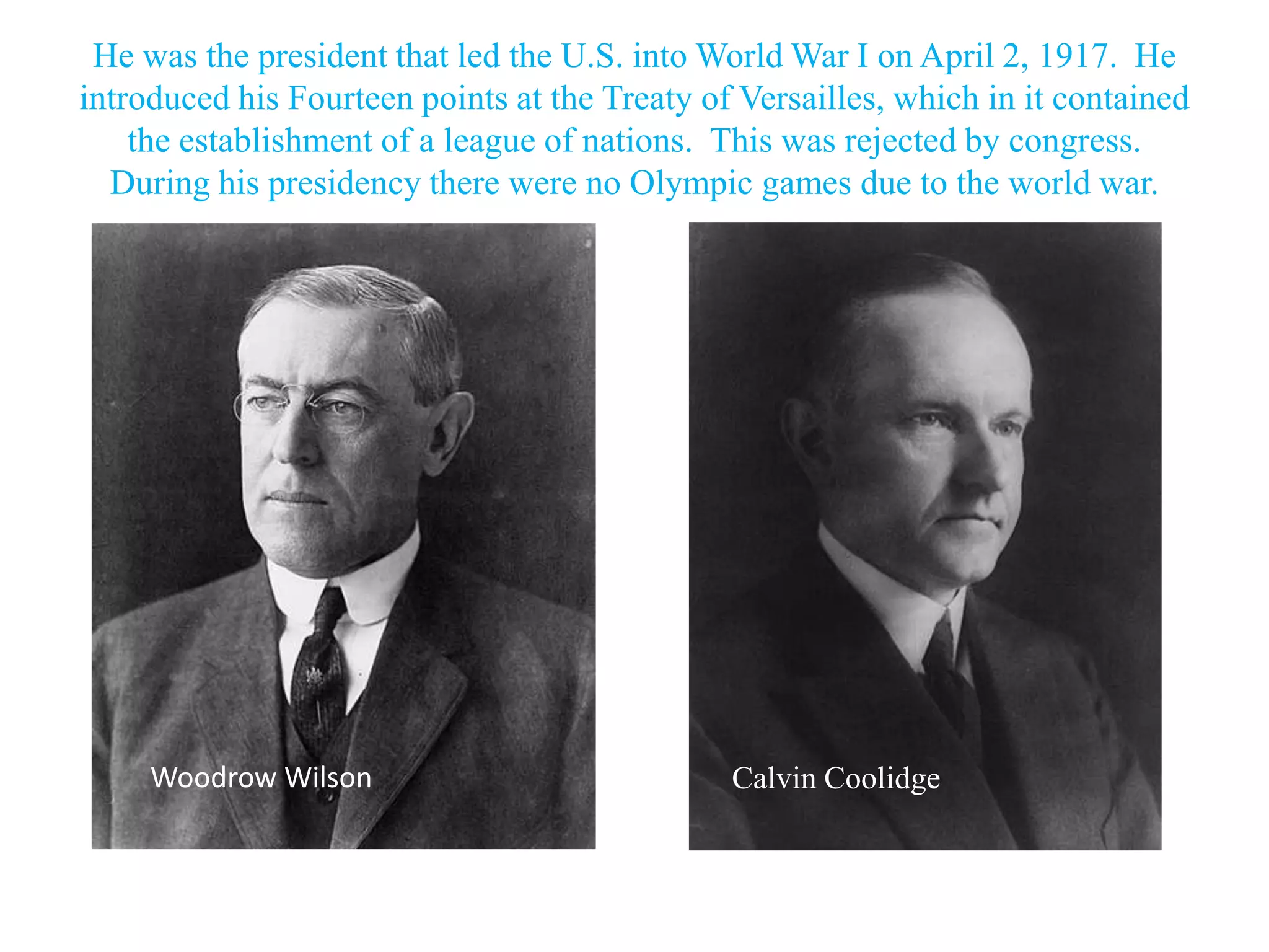 He was the president that led the U.S. into World War I on April 2, 1917. He
introduced his Fourteen points at the Treaty of Versailles, which in it contained
    the establishment of a league of nations. This was rejected by congress.
  During his presidency there were no Olympic games due to the world war.




     Woodrow Wilson                            Calvin Coolidge
 