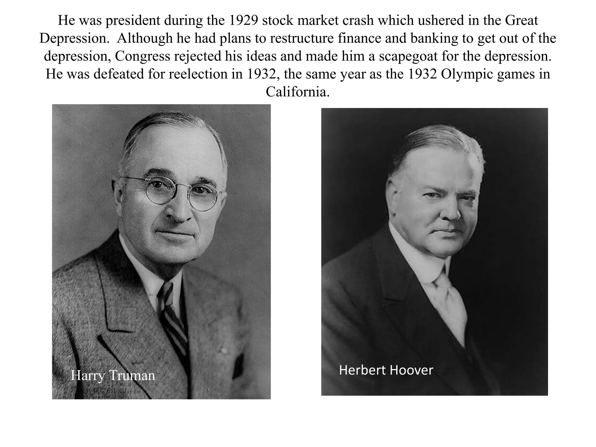 He was president during the 1929 stock market crash which ushered in the Great
Depression. Although he had plans to restructure finance and banking to get out of the
depression, Congress rejected his ideas and made him a scapegoat for the depression.
 He was defeated for reelection in 1932, the same year as the 1932 Olympic games in
                                      California.




     Harry Truman                                Herbert Hoover
 