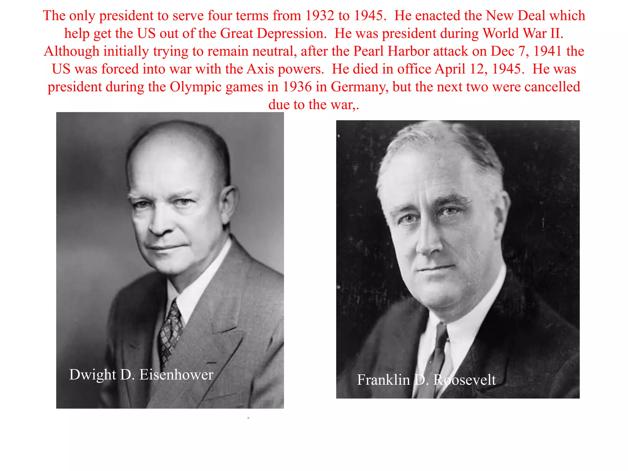 The only president to serve four terms from 1932 to 1945. He enacted the New Deal which
    help get the US out of the Great Depression. He was president during World War II.
Although initially trying to remain neutral, after the Pearl Harbor attack on Dec 7, 1941 the
  US was forced into war with the Axis powers. He died in office April 12, 1945. He was
 president during the Olympic games in 1936 in Germany, but the next two were cancelled
                                      due to the war,.




    Dwight D. Eisenhower                             Franklin D. Roosevelt
 