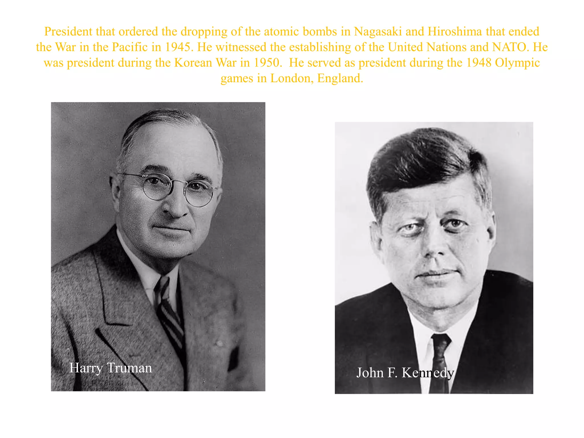 President that ordered the dropping of the atomic bombs in Nagasaki and Hiroshima that ended
the War in the Pacific in 1945. He witnessed the establishing of the United Nations and NATO. He
  was president during the Korean War in 1950. He served as president during the 1948 Olympic
                                    games in London, England.




      Harry Truman                                          John F. Kennedy
 