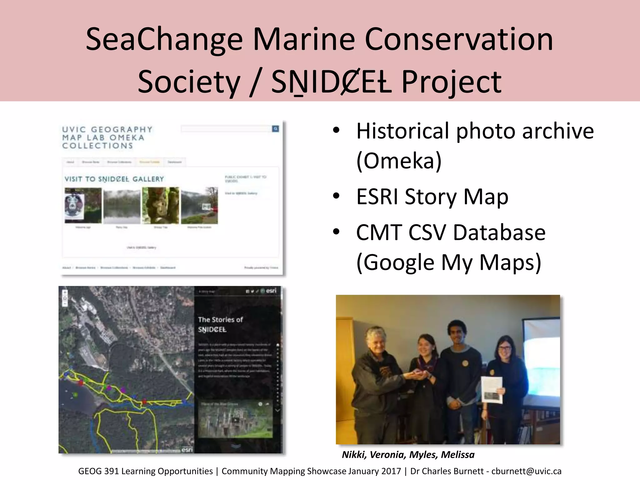 SeaChange Marine Conservation
Society / SṈIDȻEȽ Project
• Historical photo archive
(Omeka)
• ESRI Story Map
• CMT CSV Database
(Google My Maps)
Nikki, Veronia, Myles, Melissa
GEOG 391 Learning Opportunities | Community Mapping Showcase January 2017 | Dr Charles Burnett - cburnett@uvic.ca
 