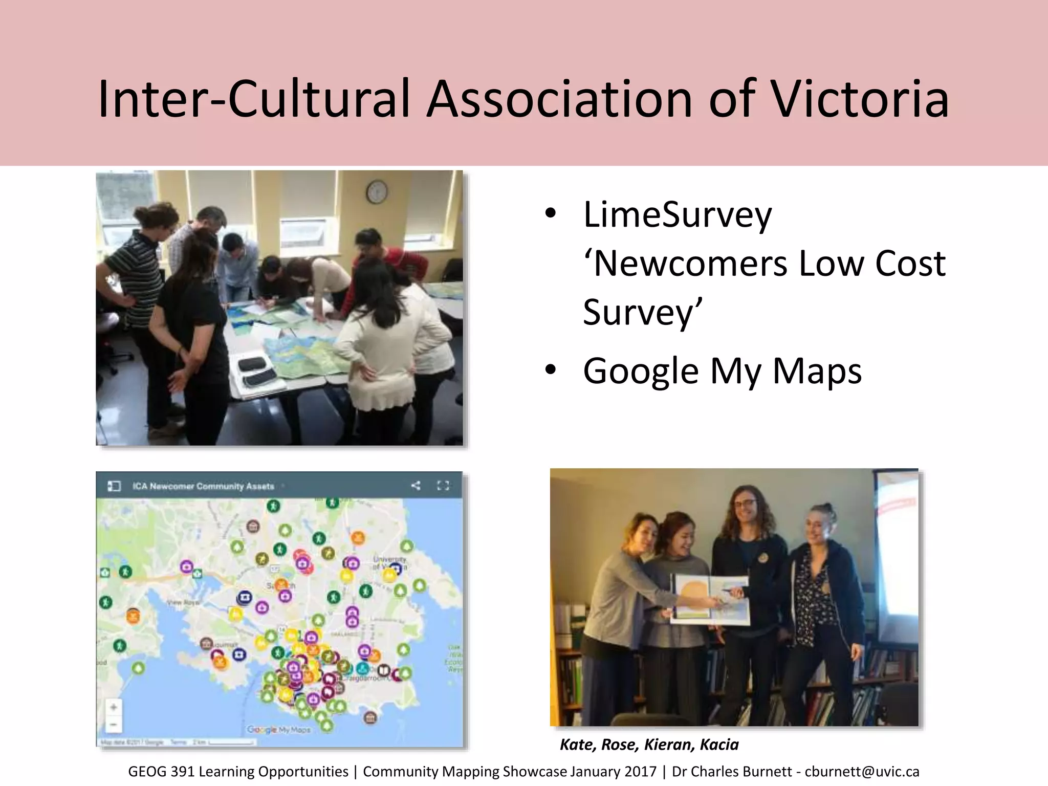 Inter-Cultural Association of Victoria
• LimeSurvey
‘Newcomers Low Cost
Survey’
• Google My Maps
Kate, Rose, Kieran, Kacia
GEOG 391 Learning Opportunities | Community Mapping Showcase January 2017 | Dr Charles Burnett - cburnett@uvic.ca
 
