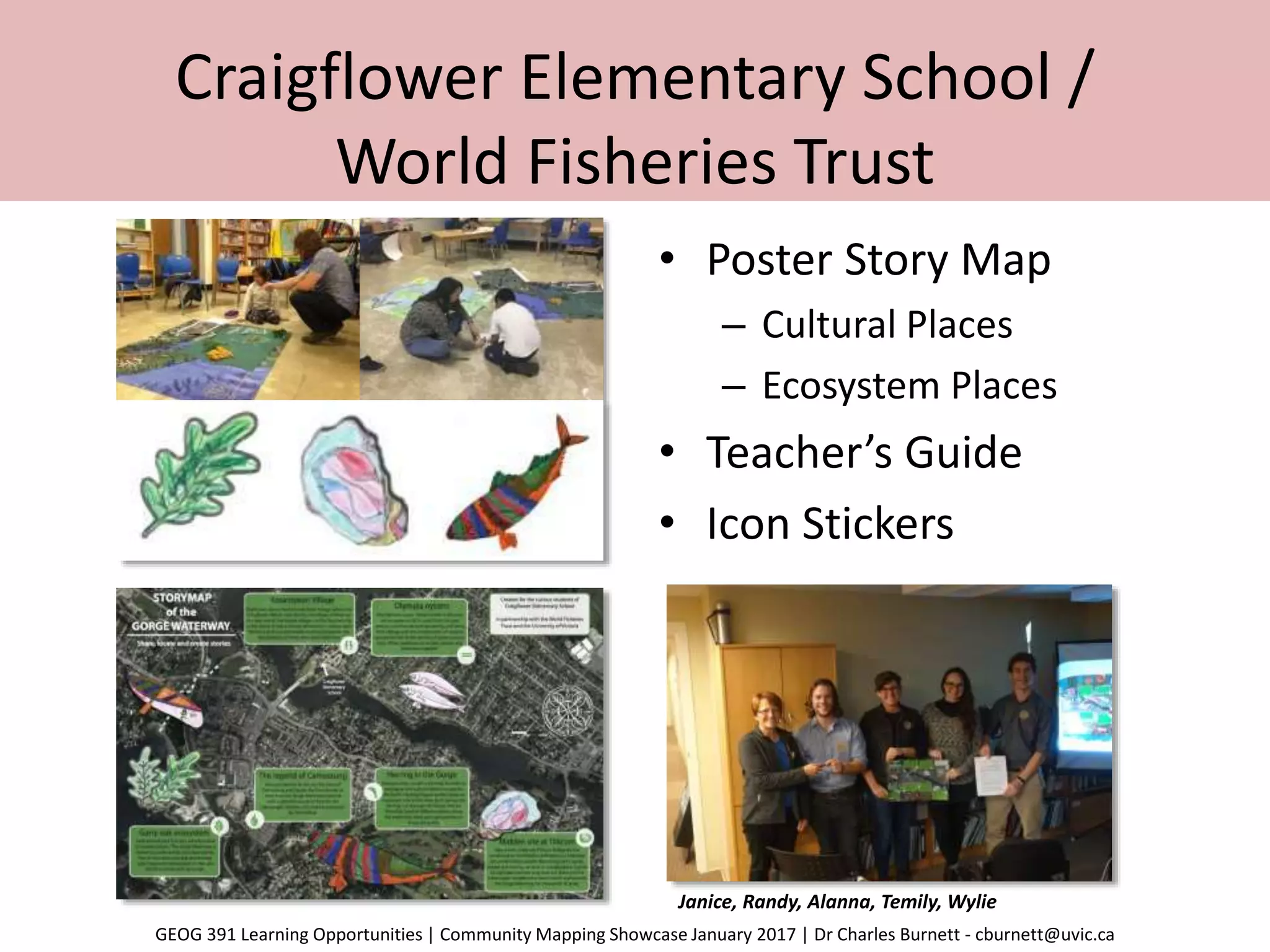 Craigflower Elementary School /
World Fisheries Trust
• Poster Story Map
– Cultural Places
– Ecosystem Places
• Teacher’s Guide
• Icon Stickers
Janice, Randy, Alanna, Temily, Wylie
GEOG 391 Learning Opportunities | Community Mapping Showcase January 2017 | Dr Charles Burnett - cburnett@uvic.ca
 