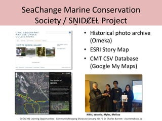 SeaChange Marine Conservation
Society / SṈIDȻEȽ Project
• Historical photo archive
(Omeka)
• ESRI Story Map
• CMT CSV Database
(Google My Maps)
Nikki, Veronia, Myles, Melissa
GEOG 391 Learning Opportunities | Community Mapping Showcase January 2017 | Dr Charles Burnett - cburnett@uvic.ca
 