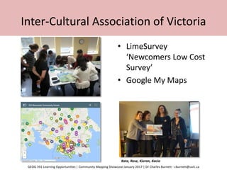 Inter-Cultural Association of Victoria
• LimeSurvey
‘Newcomers Low Cost
Survey’
• Google My Maps
Kate, Rose, Kieran, Kacia
GEOG 391 Learning Opportunities | Community Mapping Showcase January 2017 | Dr Charles Burnett - cburnett@uvic.ca
 