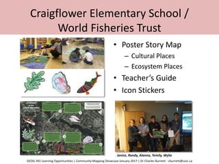 Craigflower Elementary School /
World Fisheries Trust
• Poster Story Map
– Cultural Places
– Ecosystem Places
• Teacher’s Guide
• Icon Stickers
Janice, Randy, Alanna, Temily, Wylie
GEOG 391 Learning Opportunities | Community Mapping Showcase January 2017 | Dr Charles Burnett - cburnett@uvic.ca
 