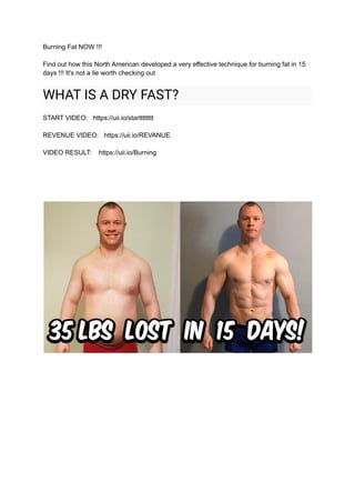 Burning Fat NOW !!!
Find out how this North American developed a very effective technique for burning fat in 15
days !!! It's not a lie worth checking out
WHAT IS A DRY FAST?
START VIDEO: https://uii.io/startttttttt
REVENUE VIDEO: https://uii.io/REVANUE
VIDEO RESULT: https://uii.io/Burning
 