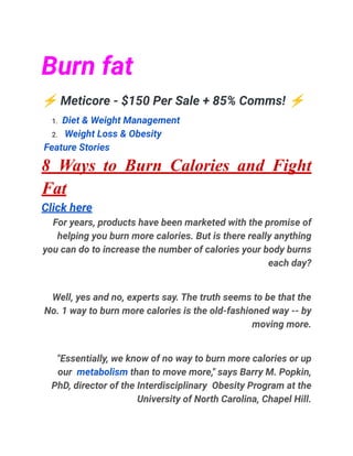 Burn fat
⚡Meticore - $150 Per Sale + 85% Comms! ⚡
1. Diet & Weight Management
2. Weight Loss & Obesity
Feature Stories
8 Ways to Burn Calories and Fight
Fat
Click here
For years, products have been marketed with the promise of
helping you burn more calories. But is there really anything
you can do to increase the number of calories your body burns
each day?
Well, yes and no, experts say. The truth seems to be that the
No. 1 way to burn more calories is the old-fashioned way -- by
moving more.
"Essentially, we know of no way to burn more calories or up
our metabolism than to move more," says Barry M. Popkin,
PhD, director of the Interdisciplinary Obesity Program at the
University of North Carolina, Chapel Hill.
 