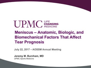 Meniscus – Anatomic, Biologic, and
Biomechanical Factors That Affect
Tear Prognosis
Jeremy M. Burnham, MD
UPMC Sports Medicine
July 22, 2017 – AOSSM Annual Meeting
 