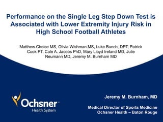 Performance on the Single Leg Step Down Test is
Associated with Lower Extremity Injury Risk in
High School Football Athletes
Matthew Choice MS, Olivia Wishman MS, Luke Bunch, DPT, Patrick
Cook PT, Cale A. Jacobs PhD, Mary Lloyd Ireland MD, Julie
Neumann MD, Jeremy M. Burnham MD
Jeremy M. Burnham, MD
Medical Director of Sports Medicine
Ochsner Health – Baton Rouge
 