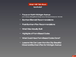 What I Will Talk About : Focus on North Michigan Avenue (John W. Stamper, “Chicago’s North Michigan Avenue, Planning and Development, 1900-1930) Burnham/Bennett Recommendations Post-Burnham Plan Recommendations What Was Actually Built Highlights of Form-Based Codes What Could Have Form-Based Codes Done? Lessons We Can Learn from the City Beautiful  Movement/Burnham Plan for Michigan Avenue Specifically… 3 
