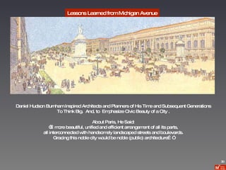 Lessons Learned from Michigan Avenue Daniel Hudson Burnham Inspired Architects and Planners of His Time and Subsequent Generations To Think Big.  And, to  Emphasize Civic Beauty of a City . About Paris, He Said: “… more beautiful, unified and efficient arrangement of all its parts, all interconnected with handsomely landscaped streets and boulevards. Gracing this noble city would be noble (public) architecture…” 30 