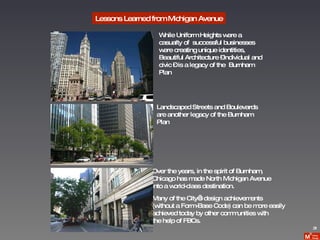 Lessons Learned from Michigan Avenue 31 While Uniform Heights were a  casualty of  successful businesses were creating unique identities, Beautiful Architecture –individual and civic – is a legacy of the  Burnham Plan Landscaped Streets and Boulevards  are another legacy of the Burnham  Plan Over the years, in the spirit of Burnham,  Chicago has made North Michigan Avenue  into a world-class destination.  Many of the City’s design achievements  (without a Form-Base Code) can be more easily  achieved today by other communities with  the help of FBCs. 