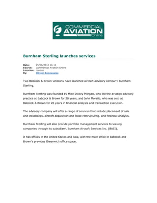 Burnham Sterling launches services

Date:       25/06/2010 16:11
Source:     Commercial Aviation Online
Location:   London
By:         Olivier Bonnassies


Two Babcock & Brown veterans have launched aircraft advisory company Burnham
Sterling.


Burnham Sterling was founded by Mike Dickey Morgan, who led the aviation advisory
practice at Babcock & Brown for 20 years, and John Morello, who was also at
Babcock & Brown for 20 years in financial analysis and transaction execution.


The advisory company will offer a range of services that include placement of sale
and leasebacks, aircraft acquisition and lease restructuring, and financial analysis.


Burnham Sterling will also provide portfolio management services to leasing
companies through its subsidiary, Burnham Aircraft Services Inc. (BASI).


It has offices in the United States and Asia, with the main office in Babcock and
Brown's previous Greenwich office space.
 
