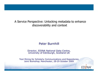 1
A Service Perspective: Unlocking metadata to enhance
discoverability and context
Peter Burnhill
Director, EDINA National Data Centre,
University of Edinburgh, Scotland UK
Text Mining for Scholarly Communications and Repositories
Joint Workshop, Manchester, 28-29 October 2009
 