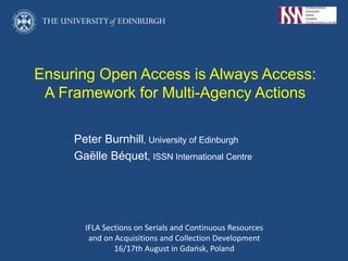 Ensuring Open Access is Always Access:
A Framework for Multi-Agency Actions
Peter Burnhill, University of Edinburgh
Gaëlle Béquet, ISSN International Centre
IFLA Sections on Serials and Continuous Resources
and on Acquisitions and Collection Development
16/17th August in Gdańsk, Poland
 