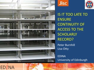 IS IT TOO LATE TO
ENSURE
CONTINUITY OF
ACCESS TO THE
SCHOLARLY
RECORD?
Peter Burnhill
Lisa Otty
EDINA
University of Edinburgh
 