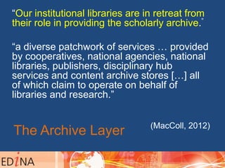 The Archive Layer
“Our institutional libraries are in retreat from
their role in providing the scholarly archive.”
“a diverse patchwork of services … provided
by cooperatives, national agencies, national
libraries, publishers, disciplinary hub
services and content archive stores […] all
of which claim to operate on behalf of
libraries and research.”
(MacColl, 2012)
 