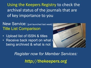 • Upload list of ISSN & titles
• Receive back report on what is
being archived & what is not
Register now for Member Services:
http://thekeepers.org
New Service: [just launched last week]
Title List Comparison
Using the Keepers Registry to check the
archival status of the journals that are
of key importance to you
 