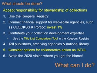 What should be done?
Accept responsibility for stewardship of collections
1. Use the Keepers Registry
2. Commit financial support for web-scale agencies, such
as CLOCKSS & Portico: invest 1%
3. Contribute your collection development expertise
• Use the Title List Comparison Tool in the Keepers Registry
4. Tell publishers, archiving agencies & national library
5. Consider options for collaborative action as IATUL
6. Avoid the 2020 Vision where you get the blame!
What can I do?
 